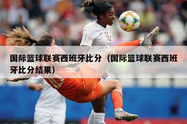 国际篮球联赛西班牙比分（国际篮球联赛西班牙比分结果）