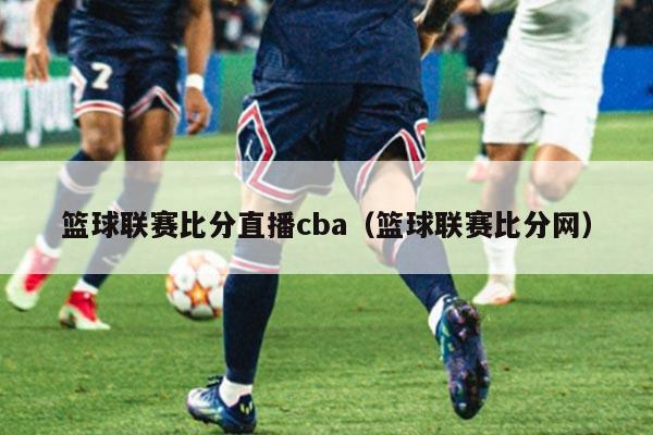 篮球联赛比分直播cba（篮球联赛比分网）