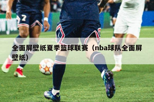 全面屏壁纸夏季篮球联赛（nba球队全面屏壁纸）