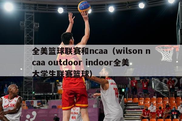 全美篮球联赛和ncaa（wilson ncaa outdoor indoor全美大学生联赛篮球）