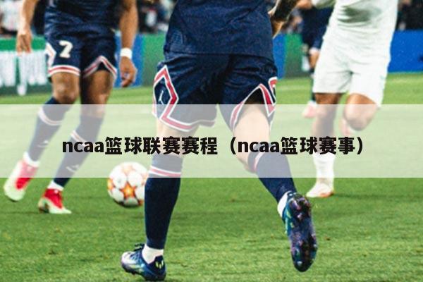 ncaa篮球联赛赛程（ncaa篮球赛事）