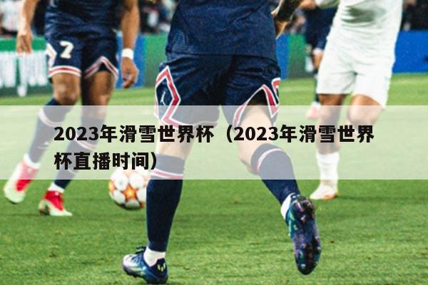 2023年滑雪世界杯（2023年滑雪世界杯直播时间）